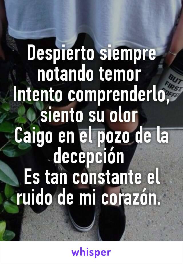 Despierto siempre notando temor 
Intento comprenderlo, siento su olor 
Caigo en el pozo de la decepción 
Es tan constante el ruido de mi corazón. 