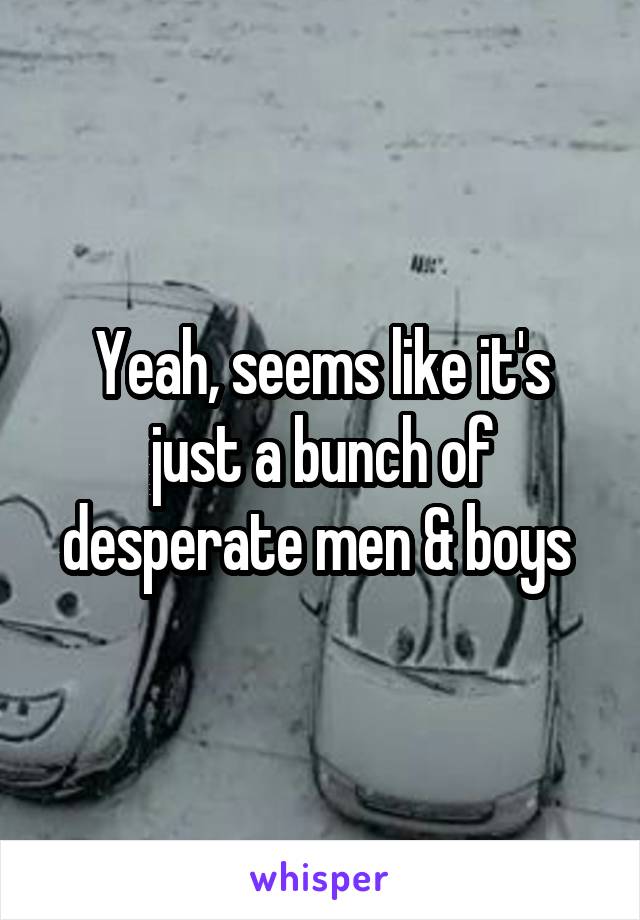 Yeah, seems like it's just a bunch of desperate men & boys 