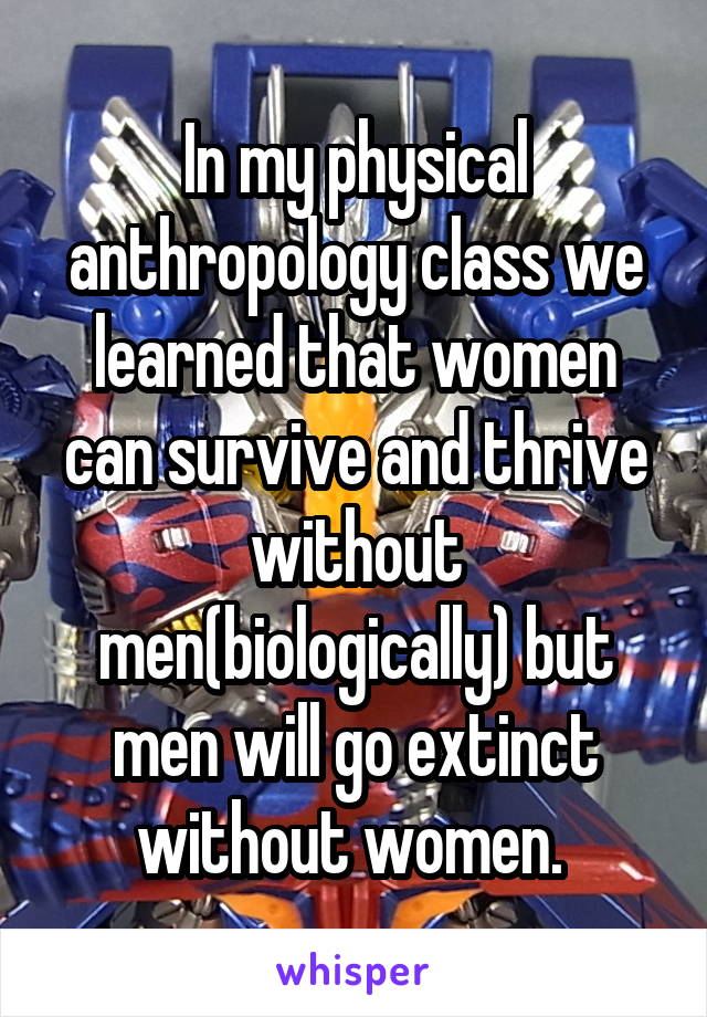 In my physical anthropology class we learned that women can survive and thrive without men(biologically) but men will go extinct without women. 