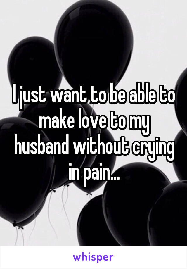 I just want to be able to make love to my husband without crying in pain...