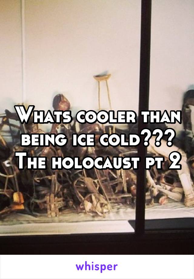 Whats cooler than being ice cold??? The holocaust pt 2