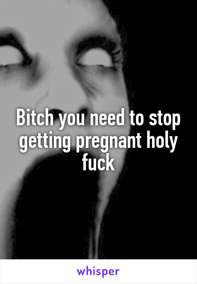 Bitch you need to stop getting pregnant holy fuck