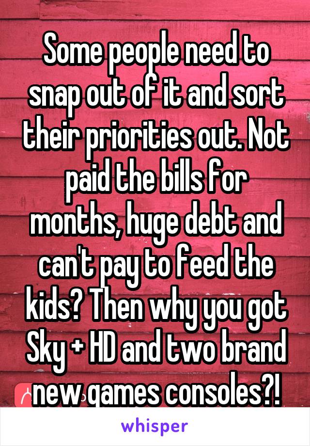 Some people need to snap out of it and sort their priorities out. Not paid the bills for months, huge debt and can't pay to feed the kids? Then why you got Sky + HD and two brand new games consoles?!