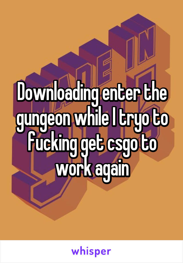 Downloading enter the gungeon while I tryo to fucking get csgo to work again