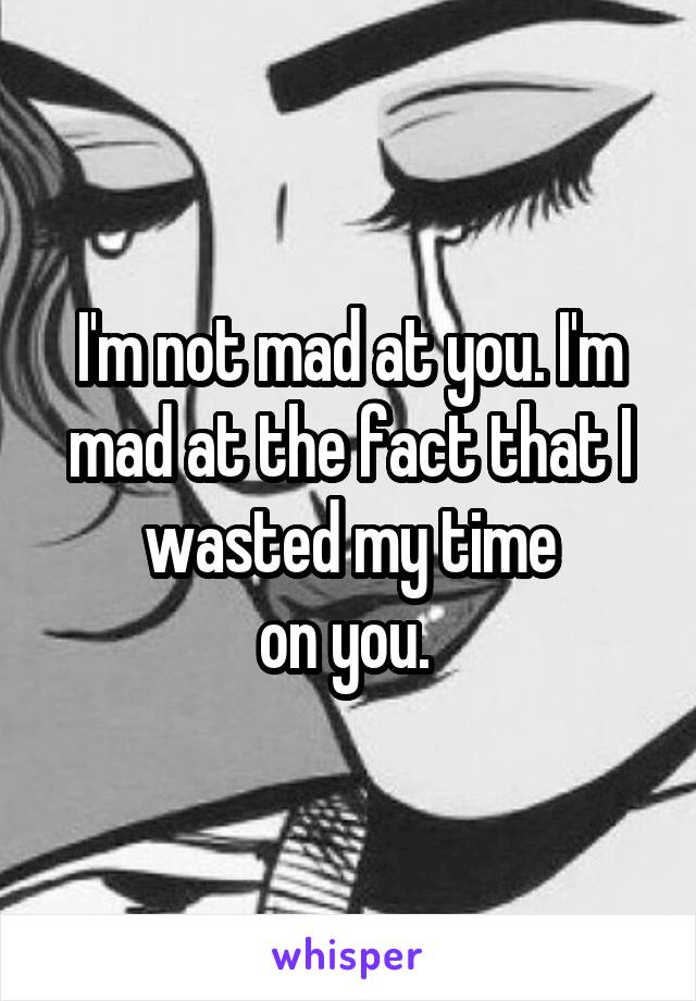 I'm not mad at you. I'm mad at the fact that I wasted my time
on you. 