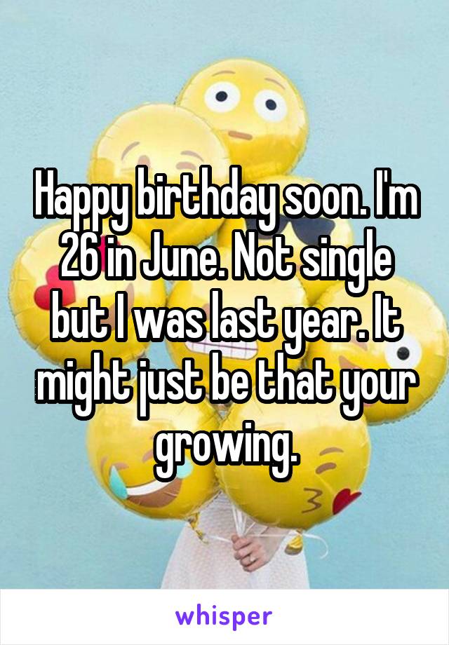 Happy birthday soon. I'm 26 in June. Not single but I was last year. It might just be that your growing.