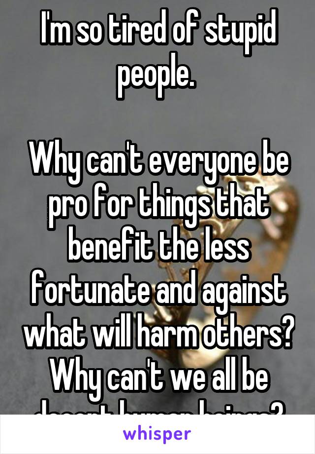 I'm so tired of stupid people. 

Why can't everyone be pro for things that benefit the less fortunate and against what will harm others? Why can't we all be decent human beings?