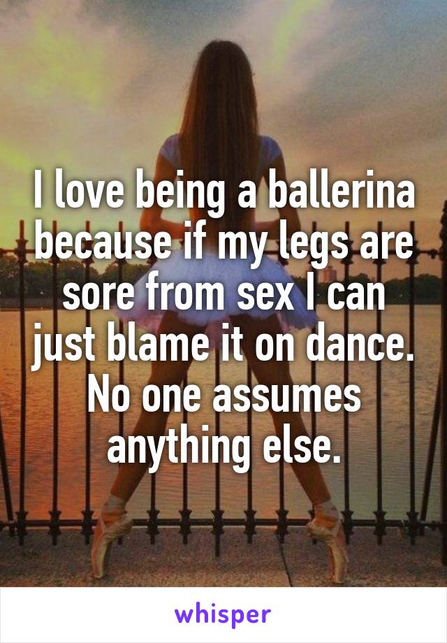 I love being a ballerina because if my legs are sore from sex I can just blame it on dance. No one assumes anything else.