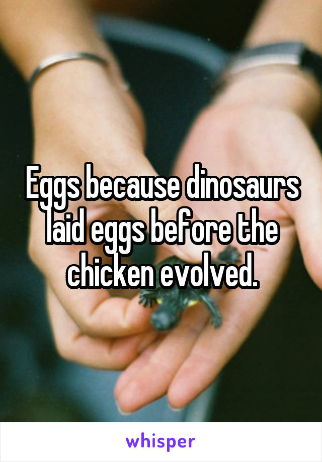 Eggs because dinosaurs laid eggs before the chicken evolved.