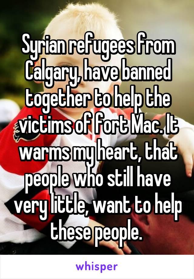 Syrian refugees from Calgary, have banned together to help the victims of fort Mac. It warms my heart, that people who still have very little, want to help these people. 