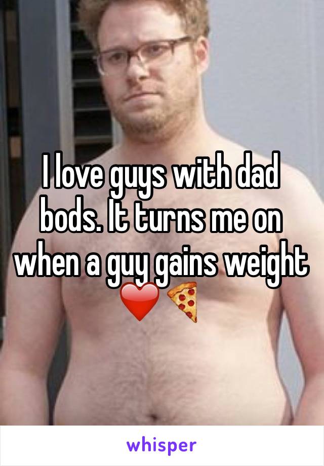 I love guys with dad bods. It turns me on when a guy gains weight ❤️🍕