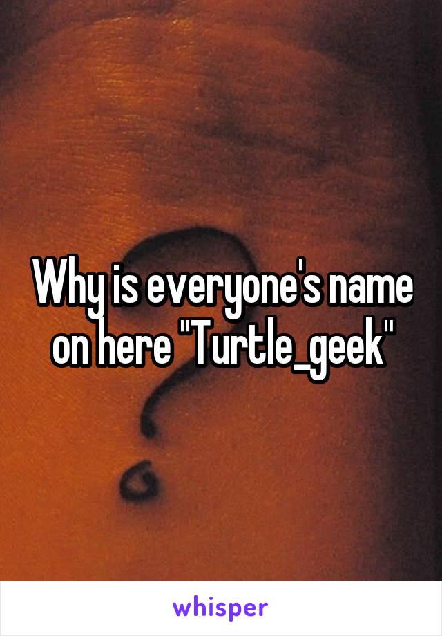 Why is everyone's name on here "Turtle_geek"