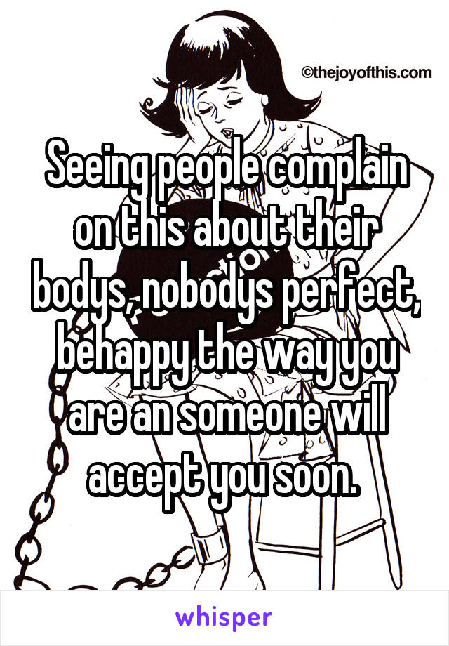 Seeing people complain on this about their bodys, nobodys perfect, behappy the way you are an someone will accept you soon. 