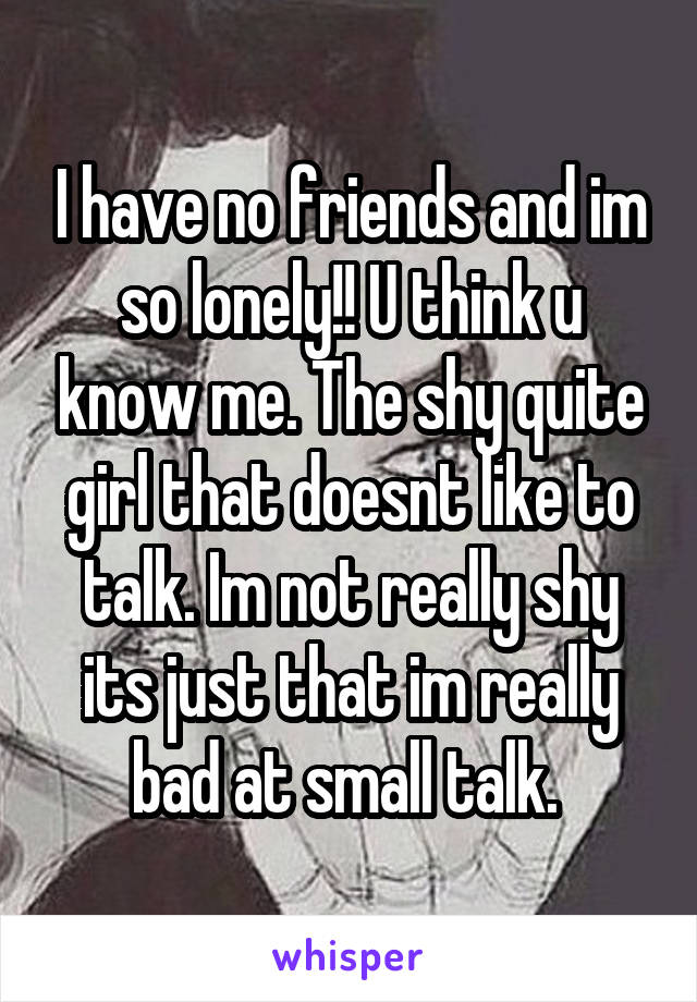 I have no friends and im so lonely!! U think u know me. The shy quite girl that doesnt like to talk. Im not really shy its just that im really bad at small talk. 