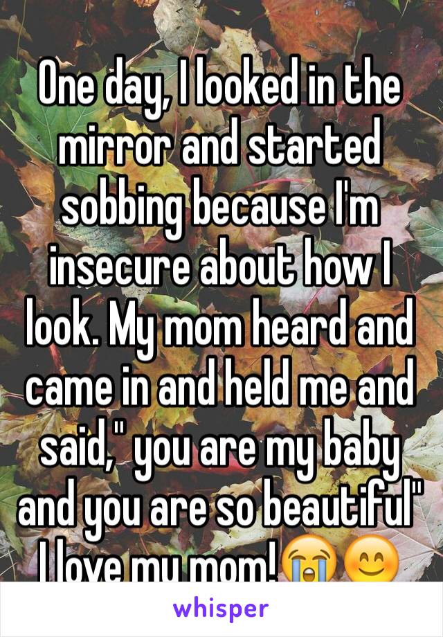 One day, I looked in the mirror and started sobbing because I'm insecure about how I look. My mom heard and came in and held me and said," you are my baby and you are so beautiful" 
I love my mom!😭😊