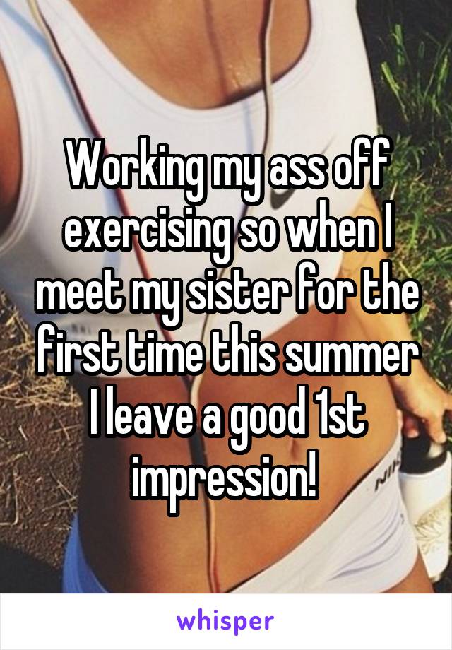 Working my ass off exercising so when I meet my sister for the first time this summer I leave a good 1st impression! 