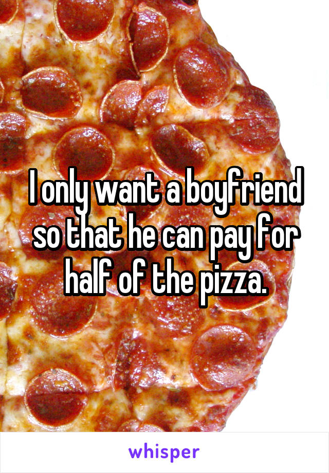 I only want a boyfriend so that he can pay for half of the pizza.