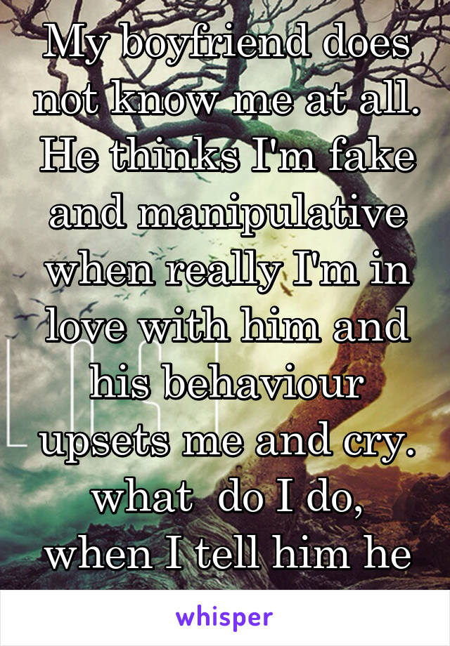 My boyfriend does not know me at all. He thinks I'm fake and manipulative when really I'm in love with him and his behaviour upsets me and cry. what  do I do, when I tell him he never understands 