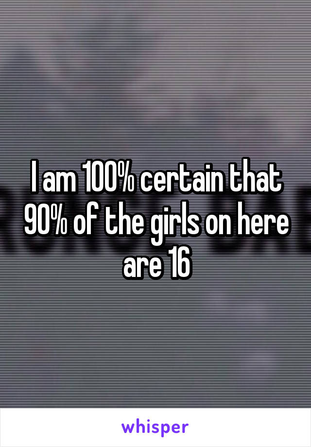 I am 100% certain that 90% of the girls on here are 16