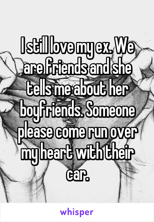 I still love my ex. We are friends and she tells me about her boyfriends. Someone please come run over my heart with their car.