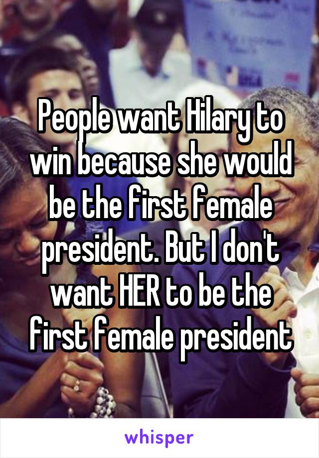 People want Hilary to win because she would be the first female president. But I don't want HER to be the first female president