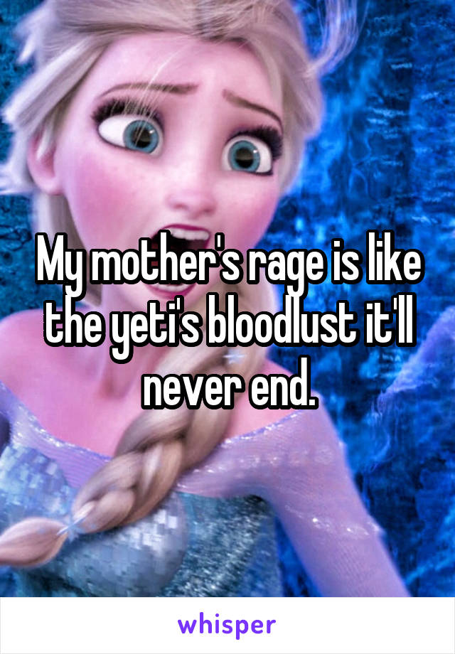 My mother's rage is like the yeti's bloodlust it'll never end.