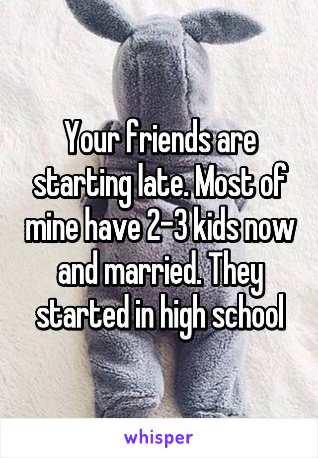 Your friends are starting late. Most of mine have 2-3 kids now and married. They started in high school
