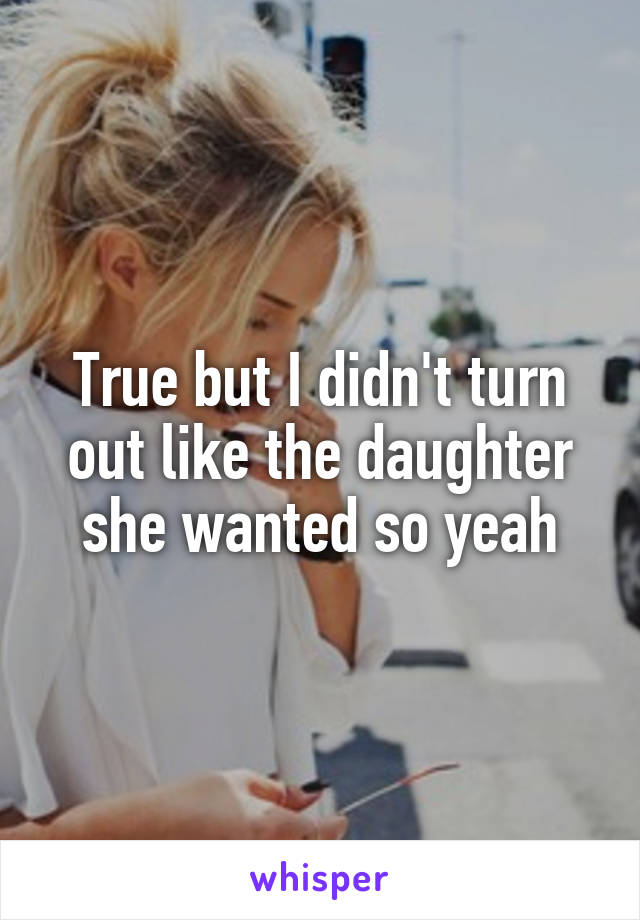 True but I didn't turn out like the daughter she wanted so yeah