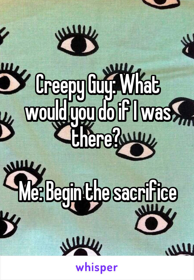 Creepy Guy: What would you do if I was there? 

Me: Begin the sacrifice