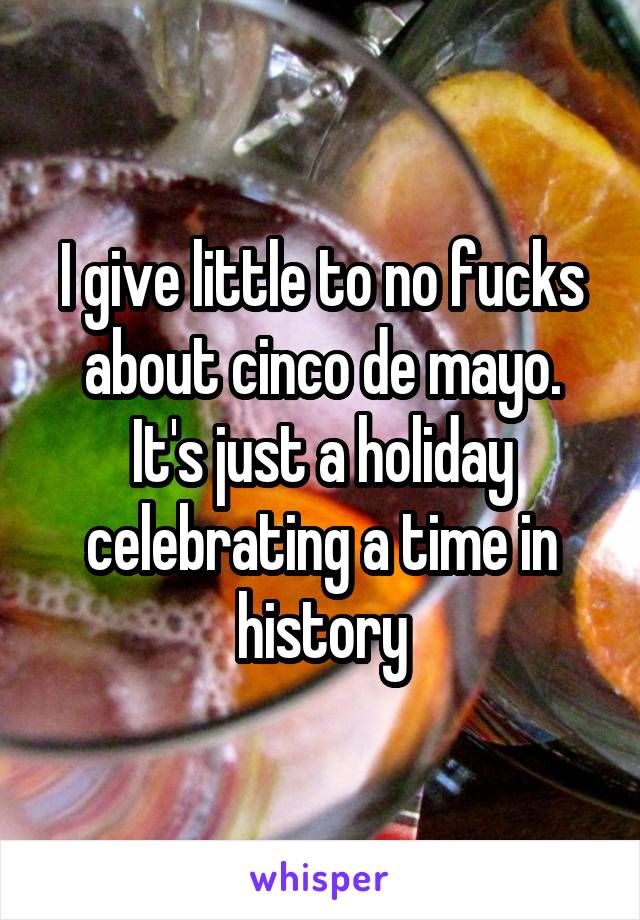 I give little to no fucks about cinco de mayo. It's just a holiday celebrating a time in history