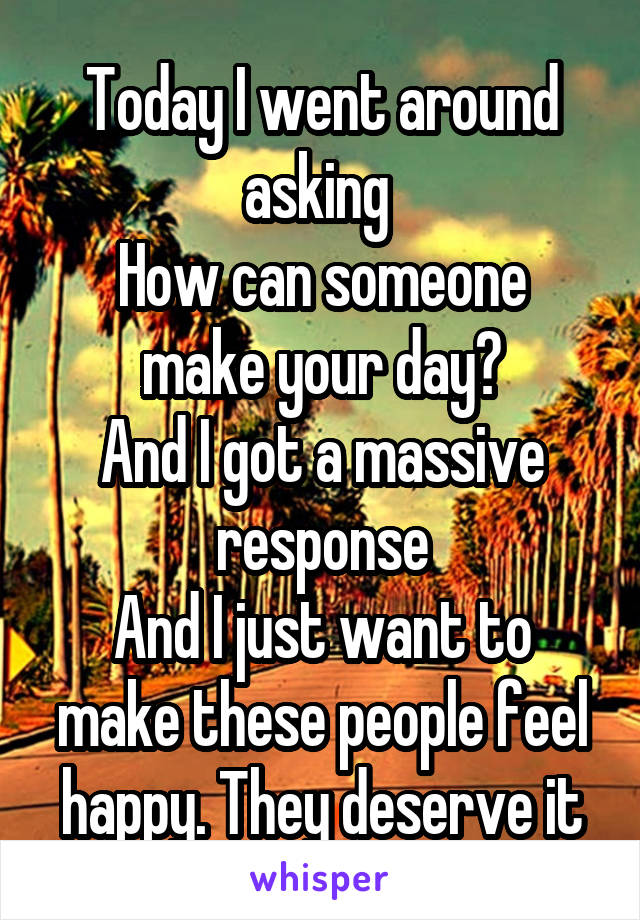 Today I went around asking 
How can someone make your day?
And I got a massive response
And I just want to make these people feel happy. They deserve it