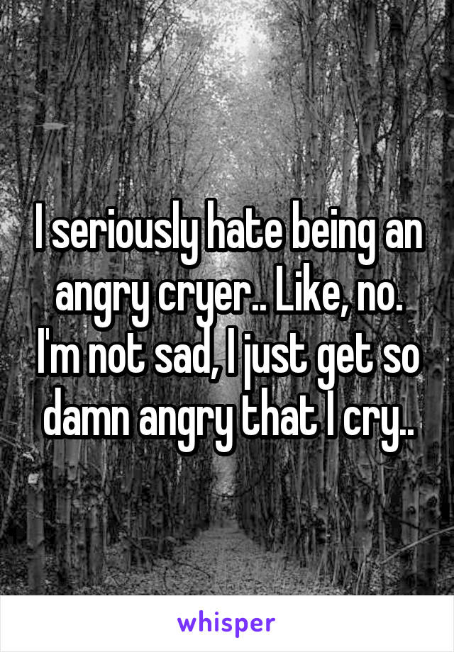 I seriously hate being an angry cryer.. Like, no. I'm not sad, I just get so damn angry that I cry..