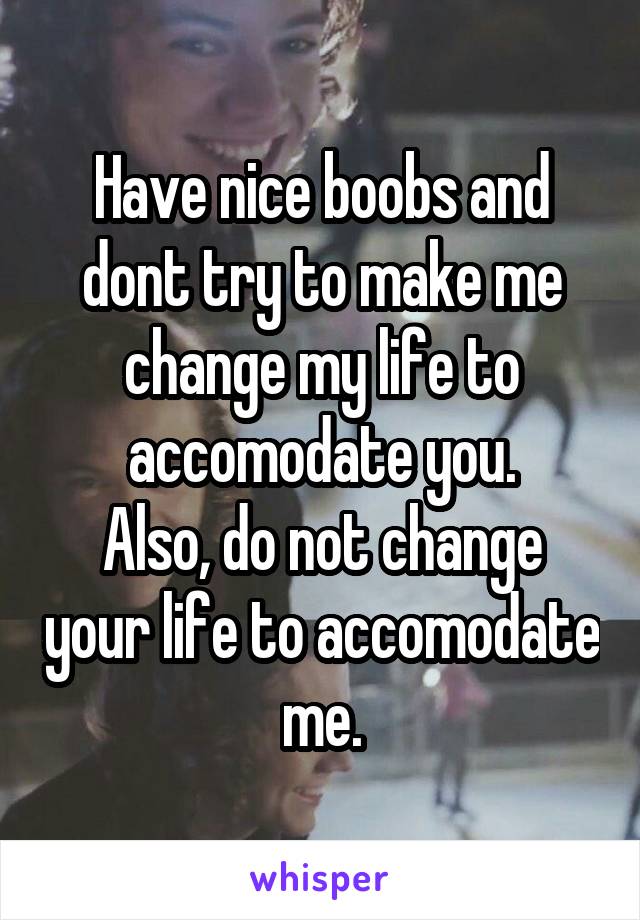 Have nice boobs and dont try to make me change my life to accomodate you.
Also, do not change your life to accomodate me.