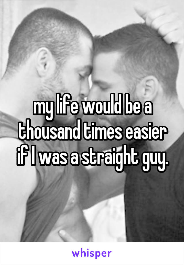 my life would be a thousand times easier if I was a straight guy.