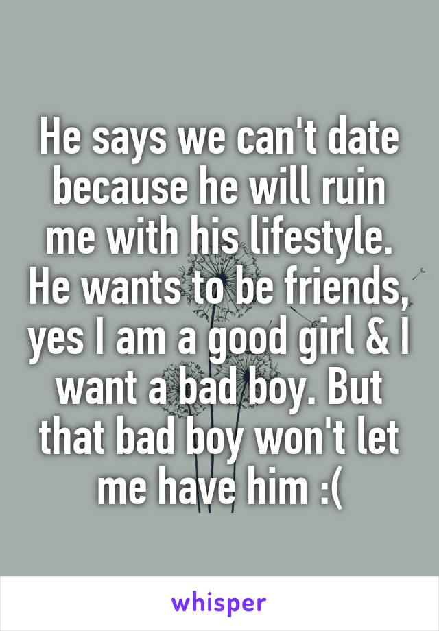 He says we can't date because he will ruin me with his lifestyle. He wants to be friends, yes I am a good girl & I want a bad boy. But that bad boy won't let me have him :(