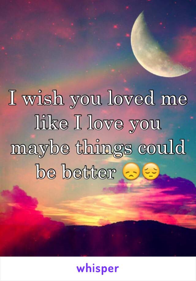 I wish you loved me like I love you maybe things could be better 😞😔