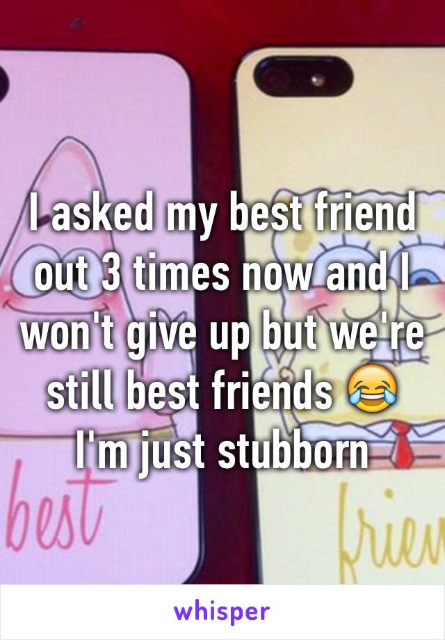 I asked my best friend out 3 times now and I won't give up but we're still best friends 😂 I'm just stubborn 