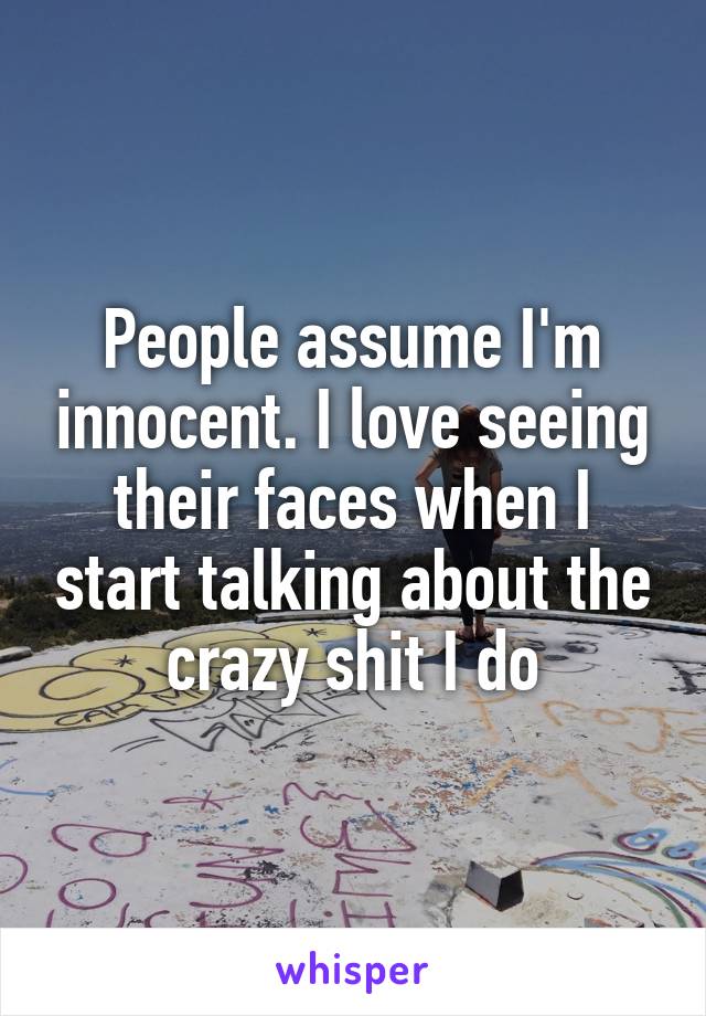 People assume I'm innocent. I love seeing their faces when I start talking about the crazy shit I do