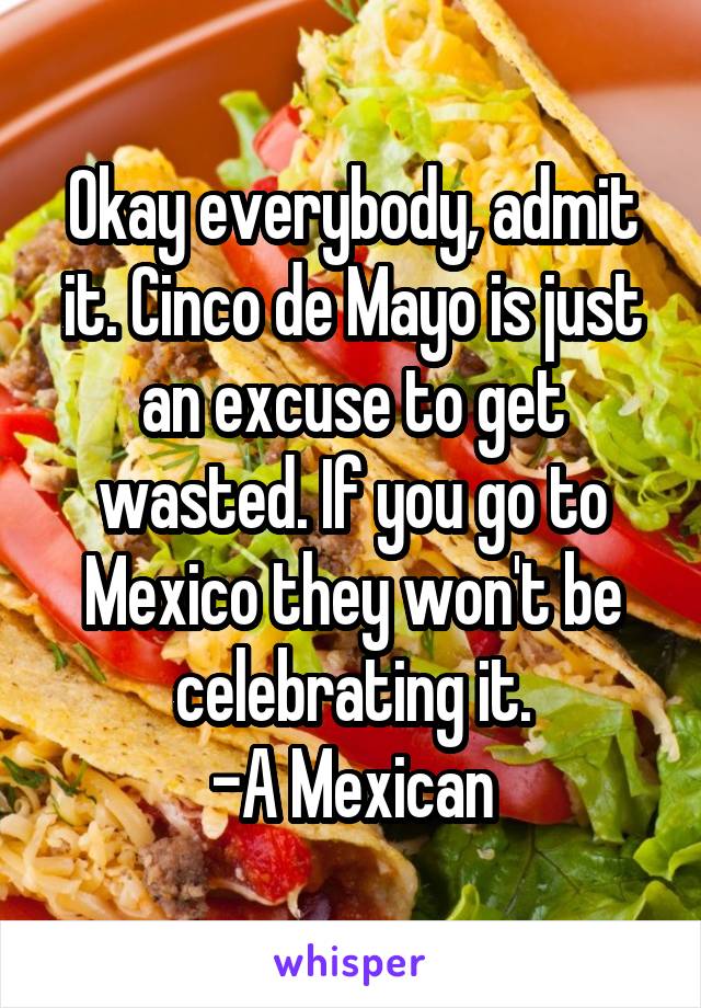 Okay everybody, admit it. Cinco de Mayo is just an excuse to get wasted. If you go to Mexico they won't be celebrating it.
-A Mexican