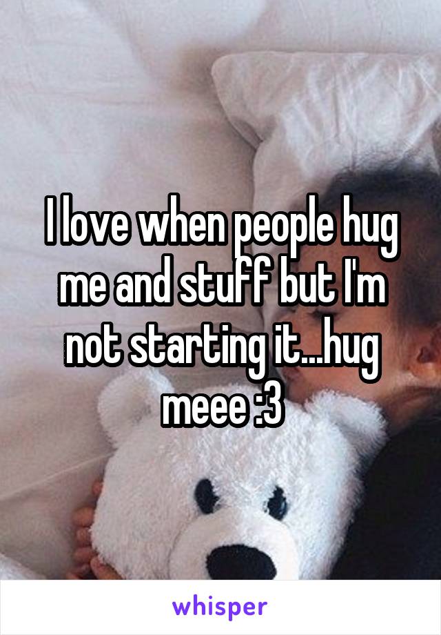 I love when people hug me and stuff but I'm not starting it...hug meee :3