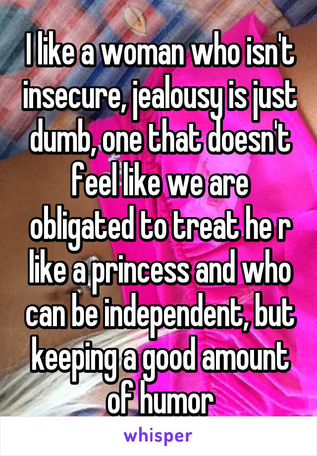 I like a woman who isn't insecure, jealousy is just dumb, one that doesn't feel like we are obligated to treat he r like a princess and who can be independent, but keeping a good amount of humor