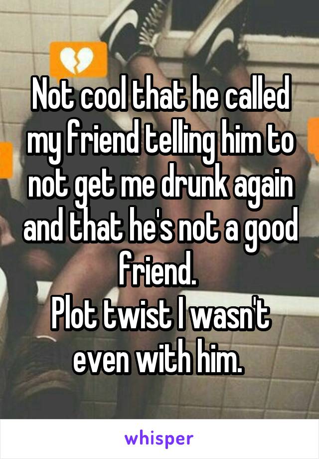 Not cool that he called my friend telling him to not get me drunk again and that he's not a good friend. 
Plot twist I wasn't even with him. 