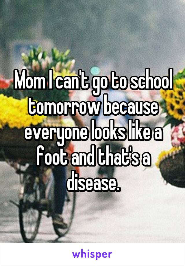 Mom I can't go to school tomorrow because everyone looks like a foot and that's a disease.