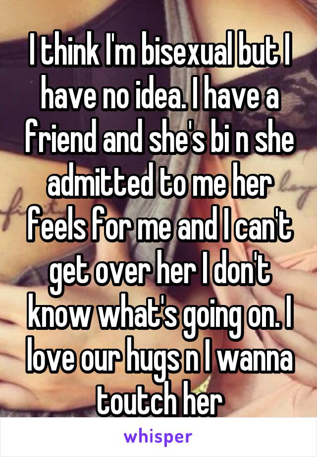 I think I'm bisexual but I have no idea. I have a friend and she's bi n she admitted to me her feels for me and I can't get over her I don't know what's going on. I love our hugs n I wanna toutch her