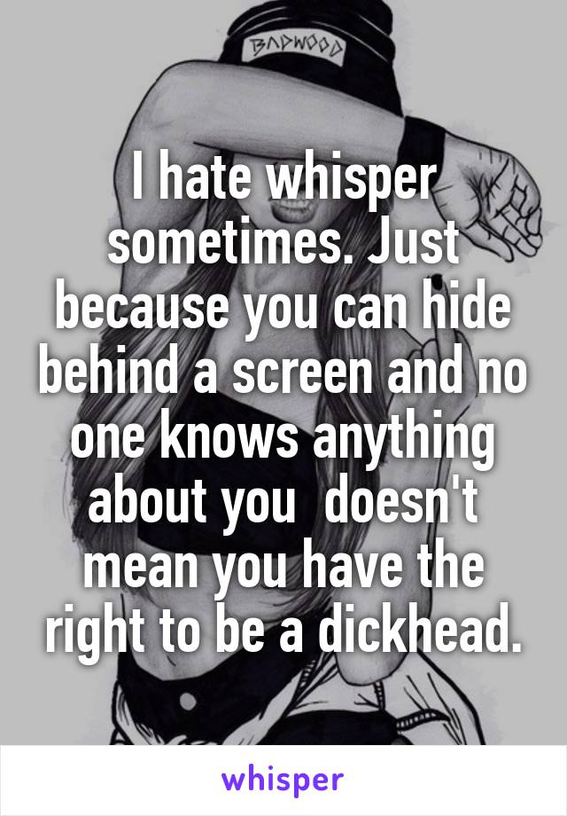 I hate whisper sometimes. Just because you can hide behind a screen and no one knows anything about you  doesn't mean you have the right to be a dickhead.