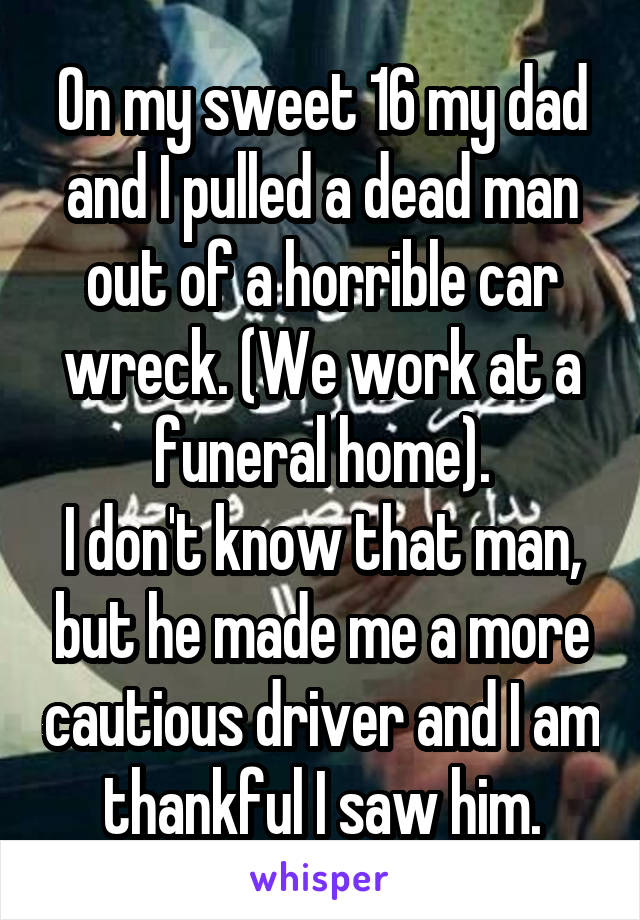 On my sweet 16 my dad and I pulled a dead man out of a horrible car wreck. (We work at a funeral home).
I don't know that man, but he made me a more cautious driver and I am thankful I saw him.