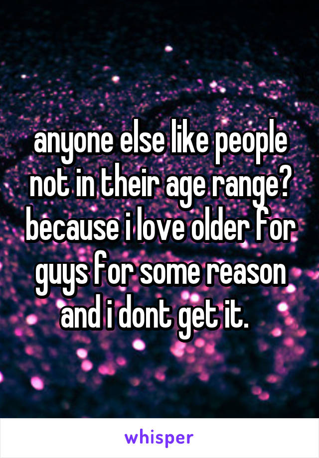 anyone else like people not in their age range? because i love older for guys for some reason and i dont get it.  