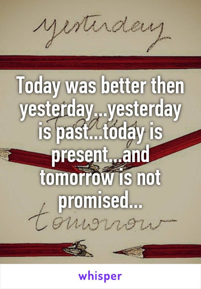 Today was better then yesterday...yesterday is past...today is present...and tomorrow is not promised...