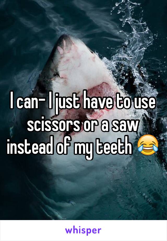 I can- I just have to use scissors or a saw instead of my teeth 😂