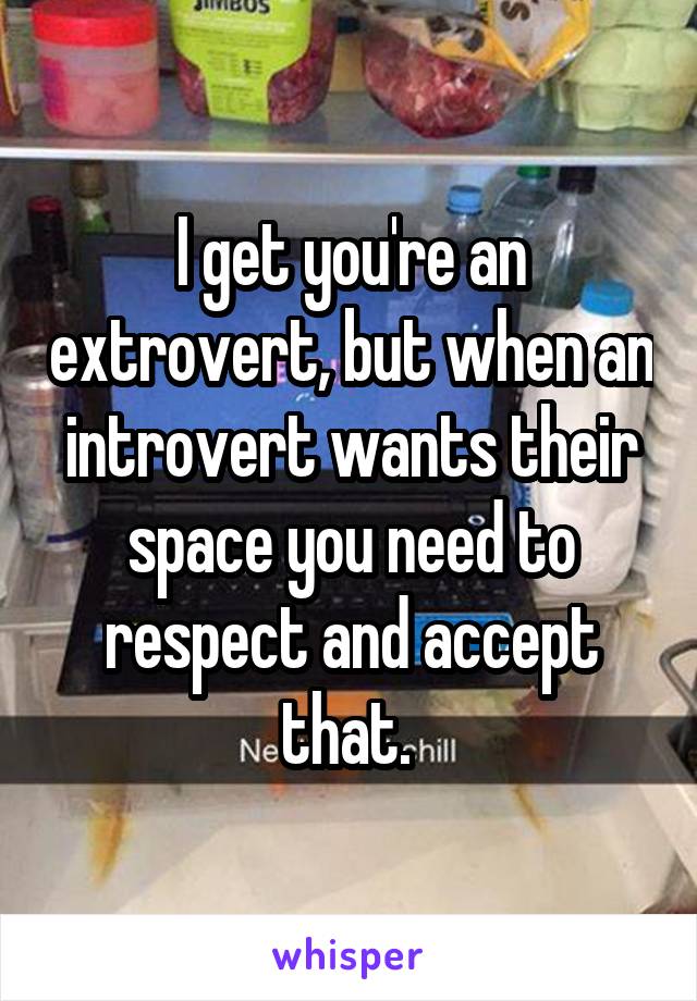 I get you're an extrovert, but when an introvert wants their space you need to respect and accept that. 